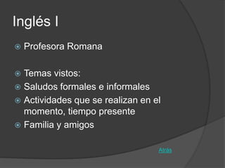 Inglés I
   Profesora Romana

 Temas vistos:
 Saludos formales e informales
 Actividades que se realizan en el
  momento, tiempo presente
 Familia y amigos


                                  Atrás
 