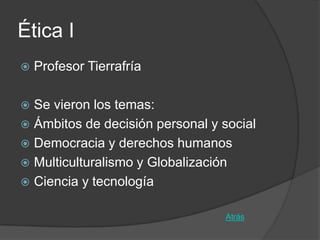 Ética I
   Profesor Tierrafría

 Se vieron los temas:
 Ámbitos de decisión personal y social
 Democracia y derechos humanos
 Multiculturalismo y Globalización
 Ciencia y tecnología


                                  Atrás
 
