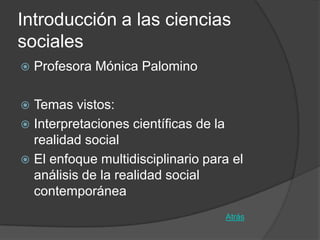 Introducción a las ciencias
sociales
   Profesora Mónica Palomino

 Temas vistos:
 Interpretaciones científicas de la
  realidad social
 El enfoque multidisciplinario para el
  análisis de la realidad social
  contemporánea
                                   Atrás
 