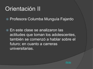 Orientación II
   Profesora Columba Munguía Fajardo

   En este clase se analizaron las
    actitudes que toman los adolescentes,
    también se comenzó a hablar sobre el
    futuro; en cuanto a carreras
    universitarias.


                                   Atrás
 