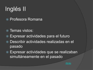 Inglés II
   Profesora Romana

 Temas vistos:
 Expresar actividades para el futuro
 Describir actividades realizadas en el
  pasado
 Expresar actividades que se realizaban
  simultáneamente en el pasado
                                 Atrás
 