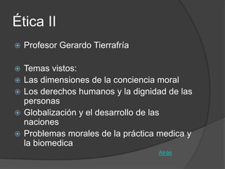 Ética II
   Profesor Gerardo Tierrafría

   Temas vistos:
   Las dimensiones de la conciencia moral
   Los derechos humanos y la dignidad de las
    personas
   Globalización y el desarrollo de las
    naciones
   Problemas morales de la práctica medica y
    la biomedica
                                    Atrás
 