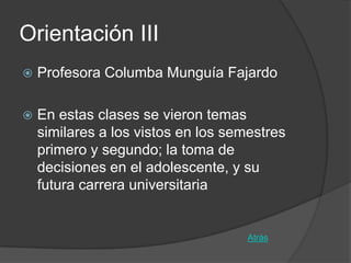 Orientación III
   Profesora Columba Munguía Fajardo

   En estas clases se vieron temas
    similares a los vistos en los semestres
    primero y segundo; la toma de
    decisiones en el adolescente, y su
    futura carrera universitaria


                                     Atrás
 