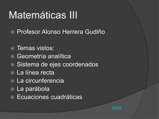 Matemáticas III
   Profesor Alonso Herrera Gudiño

   Temas vistos:
   Geometría analítica
   Sistema de ejes coordenados
   La línea recta
   La circunferencia
   La parábola
   Ecuaciones cuadráticas
                                     Atrás
 