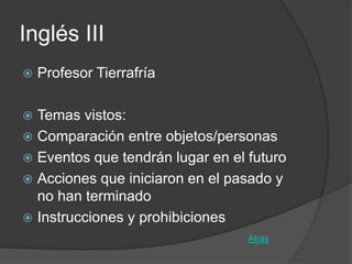 Inglés III
   Profesor Tierrafría

 Temas vistos:
 Comparación entre objetos/personas
 Eventos que tendrán lugar en el futuro
 Acciones que iniciaron en el pasado y
  no han terminado
 Instrucciones y prohibiciones
                                  Atrás
 