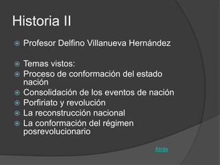 Historia II
   Profesor Delfino Villanueva Hernández

   Temas vistos:
   Proceso de conformación del estado
    nación
   Consolidación de los eventos de nación
   Porfiriato y revolución
   La reconstrucción nacional
   La conformación del régimen
    posrevolucionario
                                     Atrás
 