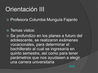 Orientación III
   Profesora Columba Munguía Fajardo

 Temas vistos:
 Se profundizo en los planes a futuro del
  adolescente, se realizaron exámenes
  vocacionales, para determinar el
  bachillerato al cual se ingresaría en
  quinto semestre, así como para tener
  parámetros que nos ayudasen a elegir
  una carrera universitaria
                                  Atrás
 