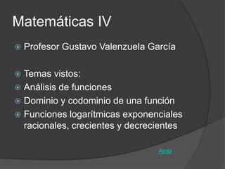 Matemáticas IV
   Profesor Gustavo Valenzuela García

 Temas vistos:
 Análisis de funciones
 Dominio y codominio de una función
 Funciones logarítmicas exponenciales
  racionales, crecientes y decrecientes

                                  Atrás
 