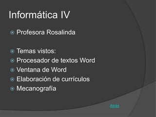 Informática IV
   Profesora Rosalinda

 Temas vistos:
 Procesador de textos Word
 Ventana de Word
 Elaboración de currículos
 Mecanografía


                              Atrás
 
