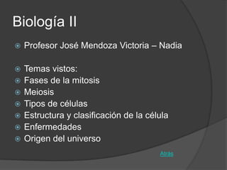 Biología II
   Profesor José Mendoza Victoria – Nadia

   Temas vistos:
   Fases de la mitosis
   Meiosis
   Tipos de células
   Estructura y clasificación de la célula
   Enfermedades
   Origen del universo
                                        Atrás
 