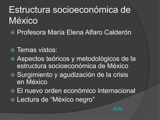 Estructura socioeconómica de
México
   Profesora María Elena Alfaro Calderón

 Temas vistos:
 Aspectos teóricos y metodológicos de la
  estructura socioeconómica de México
 Surgimiento y agudización de la crisis
  en México
 El nuevo orden económico internacional
 Lectura de “México negro”
                                   Atrás
 