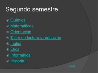 Segundo semestre
 Química
 Matemáticas
 Orientación
 Taller de lectura y redacción
 Inglés
 Ética
 Informática
 Historia I
                                  Atrás
 