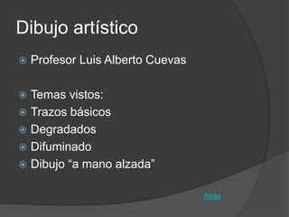 Dibujo artístico
   Profesor Luis Alberto Cuevas

 Temas vistos:
 Trazos básicos
 Degradados
 Difuminado
 Dibujo “a mano alzada”


                                   Atrás
 