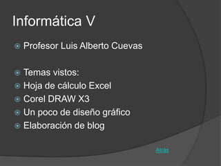 Informática V
   Profesor Luis Alberto Cuevas

 Temas vistos:
 Hoja de cálculo Excel
 Corel DRAW X3
 Un poco de diseño gráfico
 Elaboración de blog


                                   Atrás
 