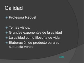 Calidad
   Profesora Raquel

 Temas vistos:
 Grandes exponentes de la calidad
 La calidad como filosofía de vida
 Elaboración de producto para su
  supuesta venta

                                 Atrás
 