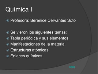 Química I
   Profesora: Berenice Cervantes Soto

 Se vieron los siguientes temas:
 Tabla periódica y sus elementos
 Manifestaciones de la materia
 Estructuras atómicas
 Enlaces químicos


                                    Atrás
 