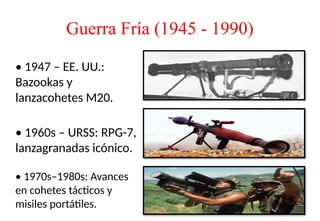 Guerra Fría (1945 - 1990)
• 1947 – EE. UU.:
Bazookas y
lanzacohetes M20.
• 1960s – URSS: RPG-7,
lanzagranadas icónico.
• 1970s–1980s: Avances
en cohetes tácticos y
misiles portátiles.
 