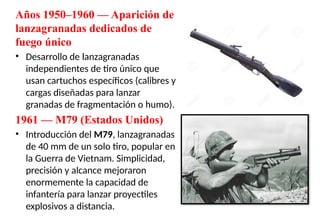 Años 1950–1960 — Aparición de
lanzagranadas dedicados de
fuego único
• Desarrollo de lanzagranadas
independientes de tiro único que
usan cartuchos específicos (calibres y
cargas diseñadas para lanzar
granadas de fragmentación o humo).
1961 — M79 (Estados Unidos)
• Introducción del M79, lanzagranadas
de 40 mm de un solo tiro, popular en
la Guerra de Vietnam. Simplicidad,
precisión y alcance mejoraron
enormemente la capacidad de
infantería para lanzar proyectiles
explosivos a distancia.
 