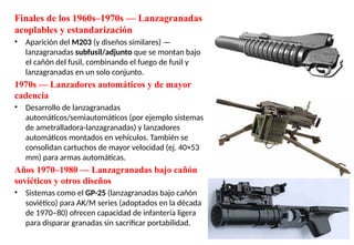 Finales de los 1960s–1970s — Lanzagranadas
acoplables y estandarización
• Aparición del M203 (y diseños similares) —
lanzagranadas subfusil/adjunto que se montan bajo
el cañón del fusil, combinando el fuego de fusil y
lanzagranadas en un solo conjunto.
1970s — Lanzadores automáticos y de mayor
cadencia
• Desarrollo de lanzagranadas
automáticos/semiautomáticos (por ejemplo sistemas
de ametralladora-lanzagranadas) y lanzadores
automáticos montados en vehículos. También se
consolidan cartuchos de mayor velocidad (ej. 40×53
mm) para armas automáticas.
Años 1970–1980 — Lanzagranadas bajo cañón
soviéticos y otros diseños
• Sistemas como el GP-25 (lanzagranadas bajo cañón
soviético) para AK/M series (adoptados en la década
de 1970–80) ofrecen capacidad de infantería ligera
para disparar granadas sin sacrificar portabilidad.
 