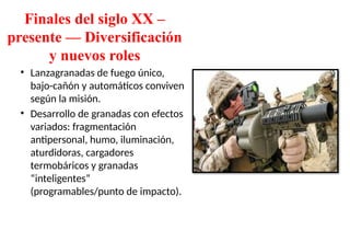 Finales del siglo XX –
presente — Diversificación
y nuevos roles
• Lanzagranadas de fuego único,
bajo-cañón y automáticos conviven
según la misión.
• Desarrollo de granadas con efectos
variados: fragmentación
antipersonal, humo, iluminación,
aturdidoras, cargadores
termobáricos y granadas
“inteligentes”
(programables/punto de impacto).
 