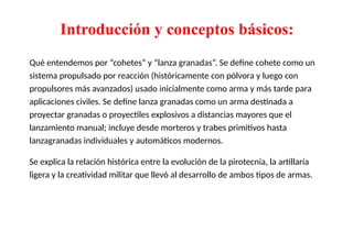 Introducción y conceptos básicos:
Qué entendemos por “cohetes” y “lanza granadas”. Se define cohete como un
sistema propulsado por reacción (históricamente con pólvora y luego con
propulsores más avanzados) usado inicialmente como arma y más tarde para
aplicaciones civiles. Se define lanza granadas como un arma destinada a
proyectar granadas o proyectiles explosivos a distancias mayores que el
lanzamiento manual; incluye desde morteros y trabes primitivos hasta
lanzagranadas individuales y automáticos modernos.
Se explica la relación histórica entre la evolución de la pirotecnia, la artillaría
ligera y la creatividad militar que llevó al desarrollo de ambos tipos de armas.
 