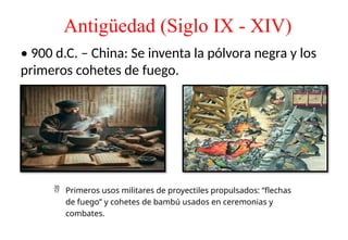 Antigüedad (Siglo IX - XIV)
• 900 d.C. – China: Se inventa la pólvora negra y los
primeros cohetes de fuego.
 Primeros usos militares de proyectiles propulsados: “flechas
de fuego” y cohetes de bambú usados en ceremonias y
combates.
 