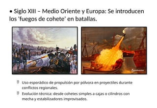 • Siglo XIII – Medio Oriente y Europa: Se introducen
los 'fuegos de cohete' en batallas.
 Uso esporádico de propulsión por pólvora en proyectiles durante
conflictos regionales.
 Evolución técnica: desde cohetes simples a cajas o cilindros con
mecha y estabilizadores improvisados.
 