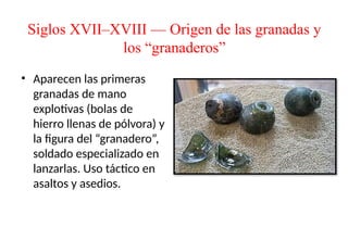 Siglos XVII–XVIII — Origen de las granadas y
los “granaderos”
• Aparecen las primeras
granadas de mano
explotivas (bolas de
hierro llenas de pólvora) y
la figura del “granadero”,
soldado especializado en
lanzarlas. Uso táctico en
asaltos y asedios.
 