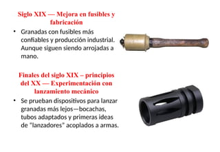 Siglo XIX — Mejora en fusibles y
fabricación
• Granadas con fusibles más
confiables y producción industrial.
Aunque siguen siendo arrojadas a
mano.
Finales del siglo XIX – principios
del XX — Experimentación con
lanzamiento mecánico
• Se prueban dispositivos para lanzar
granadas más lejos—bocachas,
tubos adaptados y primeras ideas
de “lanzadores” acoplados a armas.
 