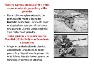 Primera Guerra Mundial (1914–1918)
— uso masivo de granadas y rifle-
grenades
• Desarrollo y empleo extensivo de
granadas de mano y granadas
lanzadas desde fusil, mediante copas
o adaptadores que permitían lanzar
una granada usando la boca del fusil
y un cartucho disparador.
Entre guerras y Segunda Guerra
Mundial (1918–1945) — refinamiento
y accesorios
• Mayor estandarización de diseños;
aparición de lanzadores de copas
para rifle y dispositivos de proyección
más fiables. Uso táctico en guerra de
trincheras y combates urbanos.
 