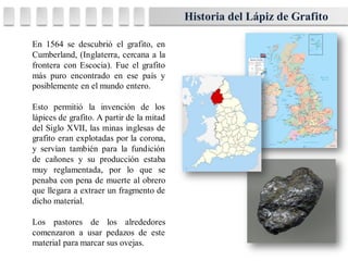 En 1564 se descubrió el grafito, en
Cumberland, (Inglaterra, cercana a la
frontera con Escocia). Fue el grafito
más puro encontrado en ese país y
posiblemente en el mundo entero.
Esto permitió la invención de los
lápices de grafito. A partir de la mitad
del Siglo XVII, las minas inglesas de
grafito eran explotadas por la corona,
y servían también para la fundición
de cañones y su producción estaba
muy reglamentada, por lo que se
penaba con pena de muerte al obrero
que llegara a extraer un fragmento de
dicho material.
Los pastores de los alrededores
comenzaron a usar pedazos de este
material para marcar sus ovejas.
Historia del Lápiz de Grafito
 
