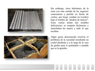 Sin embargo, otros habitantes de la
zona con más sentido de los negocios
comenzaron a partirlo en forma de
varitas, que luego vendían en Londres
bajo el nombre de "piedras de marcar".
Estas varitas tenían dos notables
deficiencias: se rompían fácilmente y
manchaban las manos y todo lo que
tocaban.
Algún genio desconocido resolvió el
problema de la suciedad enredando un
cordel alrededor y a lo largo de la vara
de grafito para ir quitándolo a medida
que se la gastaba.
 