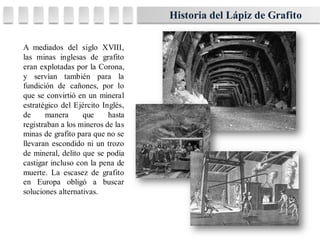 A mediados del siglo XVIII,
las minas inglesas de grafito
eran explotadas por la Corona,
y servían también para la
fundición de cañones, por lo
que se convirtió en un mineral
estratégico del Ejército Inglés,
de manera que hasta
registraban a los mineros de las
minas de grafito para que no se
llevaran escondido ni un trozo
de mineral, delito que se podía
castigar incluso con la pena de
muerte. La escasez de grafito
en Europa obligó a buscar
soluciones alternativas.
Historia del Lápiz de Grafito
 
