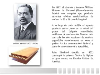 En 1812, el ebanista e inventor William
Monroe, de Concord (Massachussets),
fabricó una máquina que producía
estrechas tablitas semicilíndricas de
madera de 16 a 18 cms de longitud.
A lo largo de cada tablilla, el aparato
producía estrías justo en la mitad del
grosor del delgado semicilindro
moldeado. A continuación Monroe unía
con cola las dos secciones de madera,
pegándolas estrechamente en torno al
grafito. Así fue como nació el lápiz tal y
como lo conocemos en la actualidad.
John Eberhard (nacido en 1822)
construyó la primera fábrica de lápices
en gran escala, en Estados Unidos de
América.
William Monroe (1872 – 1924)
 