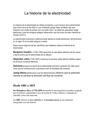 La historia de la electricidad


La historia de la electricidad se refiere al estudio y uso humano de la electricidad
que inicio hacia al año 600 a.c por el filósofo griego tales de Mileto dijo que
frotando una varilla de ámbar con una piel o lana se obtenían pequeñas carga
eléctricas y que los antiguos griegos observaron que los trozo de este material se
atraían entre sí.

La electricidad evoluciono históricamente desde la simple perfección del fenómeno
en el siglo 18 en la edad antigua y media

Estos fueron algunos de los científicos que hablaron sobre la historia de la
electricidad

Benjamín franklin: (1706-1790) demostró la naturaleza eléctrica de los rayos
y dijo la teoría que la electricidad de su afluido

Alejandro volta:(1745-1827) construyo la primera celda electro estática capaz
de producir corriente eléctrica

Galvanio:propuso la teoría de la electricidad animal lo contrario de volta quien
creía que la contracciones musculares eran el resultado del contacto

Josep Henry:perfecciono que los electroimanes observo que la polaridad
cambia al cambiar la dirección del flujo de corriente



Desde 1801 a 1815
Sir Humphrey Davy (1778-1829) desarrolla la electroquímica (nombre asignado
por él mismo), explorando el uso de la pila de Volta o batería, y tratando de
entender como ésta funciona.

En 1801 observa el arco eléctrico y la incandescencia en un conductor
energizado con una batería.
 