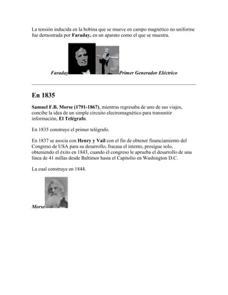 La tensión inducida en la bobina que se mueve en campo magnético no uniforme
fue demostrada por Faraday, en un aparato como el que se muestra.




         Faraday                           Primer Generador Eléctrico



En 1835
Samuel F.B. Morse (1791-1867), mientras regresaba de uno de sus viajes,
concibe la idea de un simple circuito electromagnético para transmitir
información, El Telégrafo.

En 1835 construye el primer telégrafo.

En 1837 se asocia con Henry y Vail con el fin de obtener financiamiento del
Congreso de USA para su desarrollo, fracasa el intento, prosigue solo,
obteniendo el éxito en 1843, cuando el congreso le aprueba el desarrollo de una
línea de 41 millas desde Baltimor hasta el Capitolio en Washington D.C.

La cual construye en 1844.




Morse
 