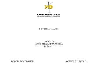HISTORIA DEL ARTE

PRESENTA
JENNY ALEXANDRA ACOSTA
ID 283865

BOGOTA DC COLOMBIA

OCTUBRE 27 DE 2013

 