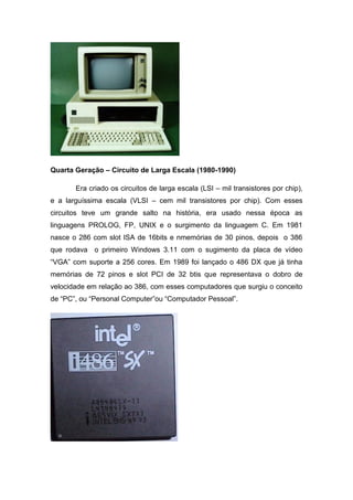 Quarta Geração – Circuito de Larga Escala (1980-1990)
Era criado os circuitos de larga escala (LSI – mil transistores por chip),
e a larguíssima escala (VLSI – cem mil transistores por chip). Com esses
circuitos teve um grande salto na história, era usado nessa época as
linguagens PROLOG, FP, UNIX e o surgimento da linguagem C. Em 1981
nasce o 286 com slot ISA de 16bits e nmemórias de 30 pinos, depois o 386
que rodava o primeiro Windows 3.11 com o sugimento da placa de vídeo
“VGA” com suporte a 256 cores. Em 1989 foi lançado o 486 DX que já tinha
memórias de 72 pinos e slot PCI de 32 btis que representava o dobro de
velocidade em relação ao 386, com esses computadores que surgiu o conceito
de “PC”, ou “Personal Computer”ou “Computador Pessoal”.
 
