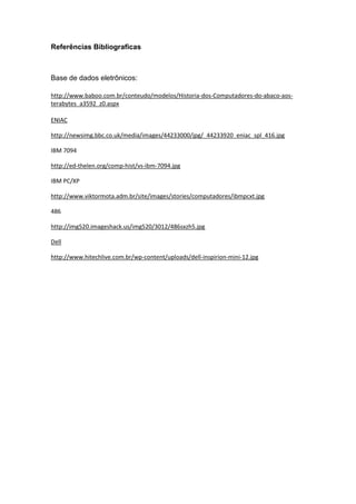 Referências Bibliograficas
Base de dados eletrônicos:
http://www.baboo.com.br/conteudo/modelos/Historia-dos-Computadores-do-abaco-aos-
terabytes_a3592_z0.aspx
ENIAC
http://newsimg.bbc.co.uk/media/images/44233000/jpg/_44233920_eniac_spl_416.jpg
IBM 7094
http://ed-thelen.org/comp-hist/vs-ibm-7094.jpg
IBM PC/XP
http://www.viktormota.adm.br/site/images/stories/computadores/ibmpcxt.jpg
486
http://img520.imageshack.us/img520/3012/486sxzh5.jpg
Dell
http://www.hitechlive.com.br/wp-content/uploads/dell-inspirion-mini-12.jpg
 