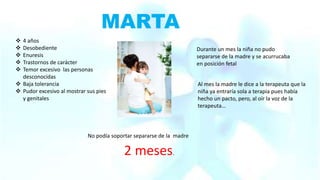 MARTA
 4 años
 Desobediente
 Enuresis
 Trastornos de carácter
 Temor excesivo las personas
desconocidas
 Baja tolerancia
 Pudor excesivo al mostrar sus pies
y genitales
Durante un mes la niña no pudo
separarse de la madre y se acurrucaba
en posición fetal
Al mes la madre le dice a la terapeuta que la
niña ya entraría sola a terapia pues había
hecho un pacto, pero, al oír la voz de la
terapeuta…
No podía soportar separarse de la madre
2 meses.
 