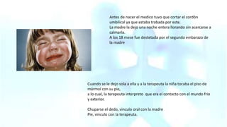 Antes de nacer el medico tuvo que cortar el cordón
umbilical ya que estaba trabada por este.
La madre la dejo una noche entera llorando sin acercarse a
calmarla.
A los 18 mese fue destetada por el segundo embarazo de
la madre
Cuando se le dejo sola a ella y a la terapeuta la niña tocaba el piso de
mármol con su pie,
a lo cual, la terapeuta interpreto que era el contacto con el mundo frio
y exterior.
Chuparse el dedo, vinculo oral con la madre
Pie, vinculo con la terapeuta.
 