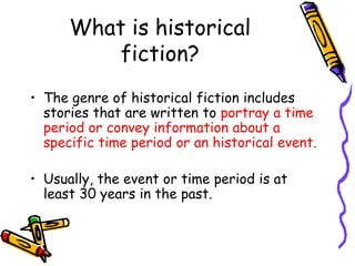 What is historical
fiction?
• The genre of historical fiction includes
stories that are written to portray a time
period or convey information about a
specific time period or an historical event.
• Usually, the event or time period is at
least 30 years in the past.
 