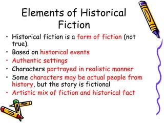 Elements of Historical
Fiction
• Historical fiction is a form of fiction (not
true).
• Based on historical events
• Authentic settings
• Characters portrayed in realistic manner
• Some characters may be actual people from
history, but the story is fictional
• Artistic mix of fiction and historical fact
 