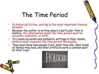 The Time Period
• In historical fiction, setting is the most important literary
element.
• Because the author is writing about a particular time in
history, the information about the time period must be
accurate, authentic, or both.
• To create accurate and authentic settings in their books,
authors must research the time period thoroughly.
• They must know how people lived, what they ate, what kinds
of homes they had, and what artifacts were a common part
of their lives.
 