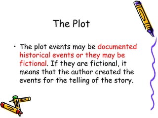 The Plot
• The plot events may be documented
historical events or they may be
fictional. If they are fictional, it
means that the author created the
events for the telling of the story.
 