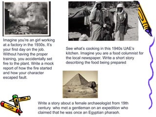 Imagine you’re an girl working
at a factory in the 1930s. It’s
your first day on the job.
Without having the proper
training, you accidentally set
fire to the plant. Write a mock
report of how the fire started
and how your character
escaped fault.
See what’s cooking in this 1940s UAE’s
kitchen. Imagine you are a food columnist for
the local newspaper. Write a short story
describing the food being prepared
Write a story about a female archaeologist from 19th
century who met a gentleman on an expedition who
claimed that he was once an Egyptian pharaoh.
 