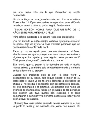 era una razón más por la que Cristopher se sentía
destrozado.
Un día al llegar a casa, justodespués de cuidar a la señora
Rose, a las 11:30pm, sus padres lo esperaban en el sillón de
la sala, al entrar a casa su padre le grito fuertemente:
‘’ESTAS NO SON HORAS PARA QUE UN NIÑO DE 10
AÑOS ESTE POR AHÍ EN LA CALLE’’
Pero estaba ayudando a la señora Rose-dijo el pequeño¡No me importa a quién carajos estabas ayudando!-exclamo
su padre- deja de ayudar a esas malditas personas que no
hacen absolutamente nada por ti.
Papá, yo no les ayudo para que me devuelvan el favor,
simplemente los ayudo porque me nace,porque necesitan a
alguien que los ayude y ese alguien seré yo.-respondió
Cristopher- y luego salió corriendo a su cuarto.
Era notorio que su padre no lo apoyaba en nada y mucho
menos en eso y su madre solo se quedaba callada y siempre
se iba a favor de su esposo.
Cuando fue creciendo dejo de ser
el niño ‘’nerd’’ y
desgarbado de su clase, aún seguía siendo el mejor de su
clase pero el joven ya de 15 años comenzó a interesarle las
chicas y no las iba a conquistar con su contextura delgada,
así que comenzó a ir al gimnasio, un gimnasio que hacía ver
avances de manera muy rápida en el cuerpo de las personas
que asistían allí. Sus gustos con respecto a la ropa
comenzaron a cambiar y ya el mismo escogía su ropa y como
quería llevar su cabello.
El nerd y feo niño estaba saliendo de ese capullo en el que
la gente lo tenía y fue saliendo ese joven que estaba ahí

 