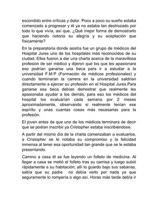 escondido entre críticas y dolor. Poco a poco su sueño estaba
comenzado a progresar y él ya no estaba tan destrozado por
todo lo que vivía, así que, ¿Qué mejor forma de demostrarlo
que haciendo notoria su alegría y su aceptación que
físicamente?
En la preparatoria donde asistía fue un grupo de médicos del
Hospital Jures uno de los hospitales más reconocidos de su
ciudad. Ellos fueron a dar una charla acerca de la maravillosa
profesión de ser médico y dijeron que los que les apasionara
eso podrían ganarse una beca para ir a estudiar a la
universidad F.M.P (Formación de médicos profesionales) y
cuando terminaran la carrera en la universidad saldrían
directamente a ejercer su profesión en el Hospital Jures.Para
ganarse esa beca debían demostrar que realmente les
apasionaba ayudar a los demás, para eso los médicos del
hospital los evaluarían cada semana por 2 meses
aproximadamente, observando si realmente tenían ese
espíritu y unas cuantas cosas más necesarias para la
profesión.
El joven antes de que uno de los médicos terminara de decir
que se podían inscribir ya Cristopher estaba inscribiéndose.
A partir del mismo día de la charla comenzaban a evaluarlos,
a Cristopher se le notaba su compromiso y la felicidad
inmensa al tener esa oportunidad tan grande que se le estaba
presentando.
Camino a casa él se fue leyendo un folleto de medicina. Al
llegar a casa se metió el folleto tras su camisa y luego subió
rápidamente a su habitación; allí lo guardo bajo sus sabanas,
sabía que su padre no debía verlo por nada ya que
seguramente lo rompería o algo así. Horas más tarde debía ir

 