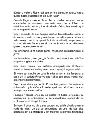 dónde la señora Rose, así que se fue tranquilo porque sabía
que lo había guardado en un buen lugar.
Cuando llego a casa en la noche, su padre una vez más se
encontraba esperándolo pero esta vez con el folleto de
medicina en la mano y fue ahí donde Cristopher quería que
se lo tragara la tierra.
Estoy cansado de que tengas sueños tan estúpidos como el
de querer ayudar a esa gentucha, no permitiré que arruines tu
vida en algo que te arrepentirás toda tu vida-dijo su padre con
un tono de voz firme y en el cual se le notaba la rabia- esa
gente puede sobrevivir sin ti.
No renunciare a mi sueño por ti –respondió calmadamente él
jovenMe tienes harto, escoge: ¿tu familia o ese estúpido sueño?-le
pregunto a gritos su padreEstá bien, recojo mis maletas enseguida-dijo Cristopher
mientras brotaban las lágrimas de sus ojos y luego se retiróEl joven se marchó de casa la misma noche, se fue para la
casa de la señora Rose ya que sabía que podía contar con
ella incondicionalmente.
Dos meses después por fin Cristopher gano su beca para la
universidad y la señora Rose le ayudo con el dinero para su
transporte y alimentación.
Pasaron 4 largos años en los cuales ya había terminado su
carrera en la universidad y se encontraba ejerciendo su
profesión en el Hospital Jures.
En esos 4 años no vio a sus padres, no sabía absolutamente
nada de ellos. Un día se encontraba en uno de sus días
laborales, un día tranquilo y sin muchos pacientes, hasta que

 