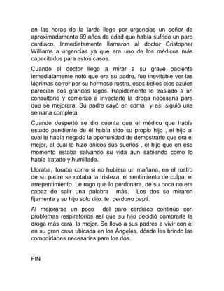en las horas de la tarde llego por urgencias un señor de
aproximadamente 69 años de edad que había sufrido un paro
cardiaco. Inmediatamente llamaron al doctor Cristopher
Williams a urgencias ya que era uno de los médicos más
capacitados para estos casos.
Cuando el doctor llego a mirar a su grave paciente
inmediatamente notó que era su padre, fue inevitable ver las
lágrimas correr por su hermoso rostro, esos bellos ojos azules
parecían dos grandes lagos. Rápidamente lo traslado a un
consultorio y comenzó a inyectarle la droga necesaria para
que se mejorara. Su padre cayó en coma y así siguió una
semana completa.
Cuando despertó se dio cuenta que el médico que había
estado pendiente de él había sido su propio hijo , el hijo al
cual le había negado la oportunidad de demostrarle que era el
mejor, al cual le hizo añicos sus sueños , el hijo que en ese
momento estaba salvando su vida aun sabiendo como lo
había tratado y humillado.
Lloraba, lloraba como si no hubiera un mañana, en el rostro
de su padre se notaba la tristeza, el sentimiento de culpa, el
arrepentimiento. Le rogo que lo perdonara, de su boca no era
capaz de salir una palabra más. Los dos se miraron
fijamente y su hijo solo dijo: te perdono papá.
Al mejorarse un poco del paro cardiaco continúo con
problemas respiratorios así que su hijo decidió comprarle la
droga más cara, la mejor. Se llevó a sus padres a vivir con él
en su gran casa ubicada en los Ángeles, dónde les brindo las
comodidades necesarias para los dos.

FIN

 